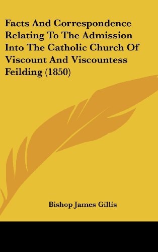 Facts And Correspondence Relating To The Admission Into The Catholic Church Of Viscount And Viscountess Feilding (1850)