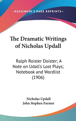 The Dramatic Writings of Nicholas Updall Ralph Roister Doister; A Note on Udall's Lost Plays; Notebook and Wordlist (1906)