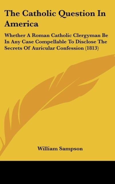The Catholic Question In America: Whether A Roman Catholic Clergyman Be In Any Case Compellable To Disclose The Secrets Of Auricular Confession (1813)