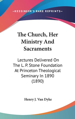 The Church, Her Ministry And Sacraments Lectures Delivered On The L. P. Stone Foundation At Princeton Theological Seminary In 1890 (1890)