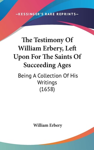 The Testimony Of William Erbery, Left Upon For The Saints Of Succeeding Ages Being A Collection Of His Writings (1658)
