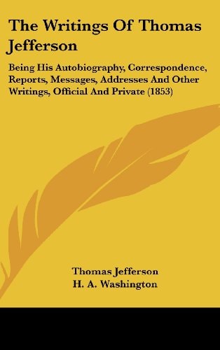 The Writings Of Thomas Jefferson Being His Autobiography, Correspondence, Reports, Messages, Addresses And Other Writings, Official And Private (1853)
