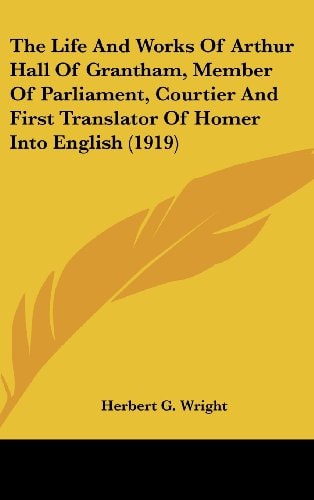 The Life And Works Of Arthur Hall Of Grantham, Member Of Parliament, Courtier And First Translator Of Homer Into English (1919)
