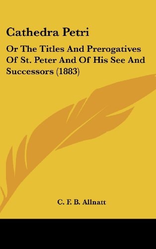 Cathedra Petri Or The Titles And Prerogatives Of St. Peter And Of His See And Successors (1883)