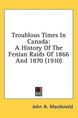 Troublous Times In Canada A History Of The Fenian Raids Of 1866 And 1870 (1910)