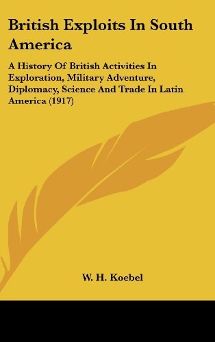 British Exploits In South America A History Of British Activities In Exploration, Military Adventure, Diplomacy, Science And Trade In Latin America (1917)