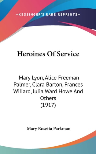 Heroines Of Service Mary Lyon, Alice Freeman Palmer, Clara Barton, Frances Willard, Julia Ward Howe And Others (1917)