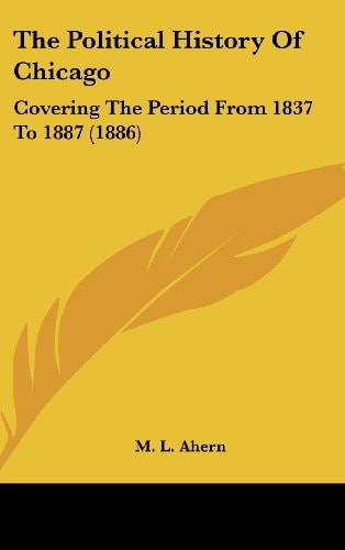 The Political History Of Chicago Covering The Period From 1837 To 1887 (1886)