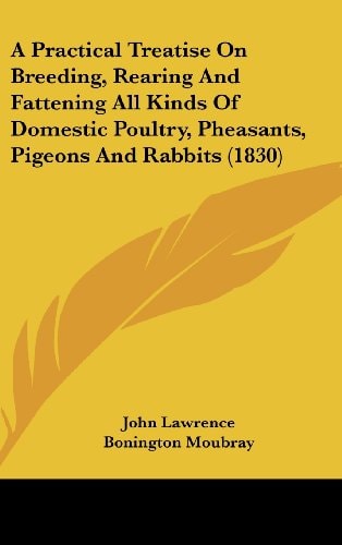 A Practical Treatise On Breeding, Rearing And Fattening All Kinds Of Domestic Poultry, Pheasants, Pigeons And Rabbits (1830)