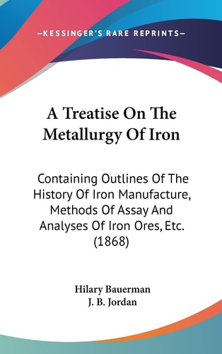 A Treatise On The Metallurgy Of Iron Containing Outlines Of The History Of Iron Manufacture, Methods Of Assay And Analyses Of Iron Ores, Etc. (1868)
