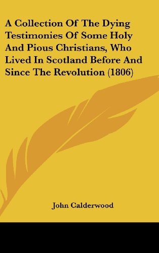 A Collection Of The Dying Testimonies Of Some Holy And Pious Christians, Who Lived In Scotland Before And Since The Revolution (1806)