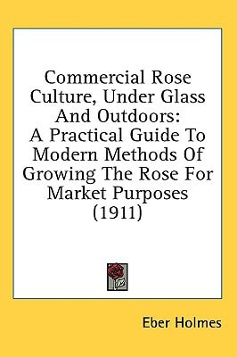 Commercial Rose Culture, Under Glass And Outdoors A Practical Guide To Modern Methods Of Growing The Rose For Market Purposes (1911)