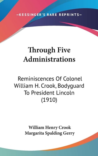 Through Five Administrations Reminiscences Of Colonel William H. Crook, Bodyguard To President Lincoln (1910)