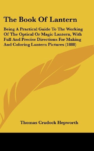 The Book Of Lantern Being A Practical Guide To The Working Of The Optical Or Magic Lantern, With Full And Precise Directions For Making And Coloring Lantern Pictures (1888)