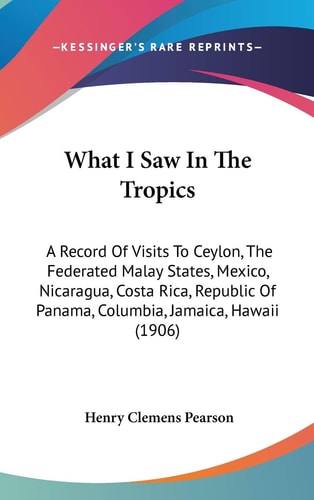 What I Saw In The Tropics A Record Of Visits To Ceylon, The Federated Malay States, Mexico, Nicaragua, Costa Rica, Republic Of Panama, Columbia, Jamaica, Hawaii (1906)