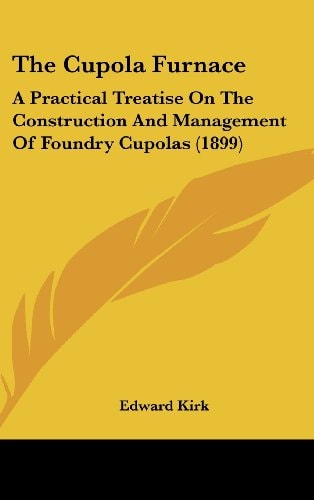 The Cupola Furnace A Practical Treatise On The Construction And Management Of Foundry Cupolas (1899)