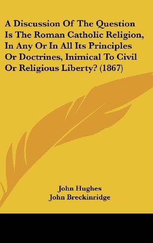 A Discussion Of The Question Is The Roman Catholic Religion, In Any Or In All Its Principles Or Doctrines, Inimical To Civil Or Religious Liberty? (1867)