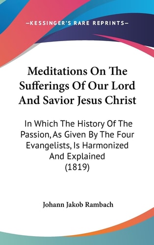 Meditations On The Sufferings Of Our Lord And Savior Jesus Christ In Which The History Of The Passion, As Given By The Four Evangelists, Is Harmonized And Explained (1819)