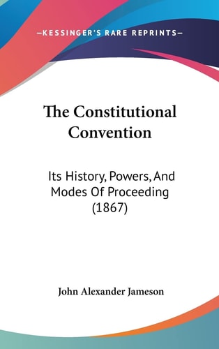 The Constitutional Convention Its History, Powers, And Modes Of Proceeding (1867)