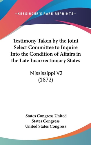 Testimony Taken by the Joint Select Committee to Inquire Into the Condition of Affairs in the Late Insurrectionary States Mississippi V2 (1872)