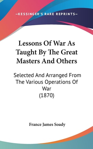Lessons Of War As Taught By The Great Masters And Others Selected And Arranged From The Various Operations Of War (1870)