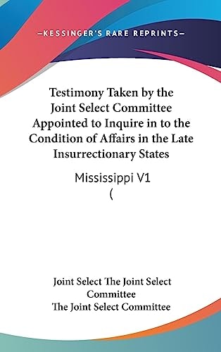 Testimony Taken by the Joint Select Committee Appointed to Inquire in to the Condition of Affairs in the Late Insurrectionary States Mississippi V1 (