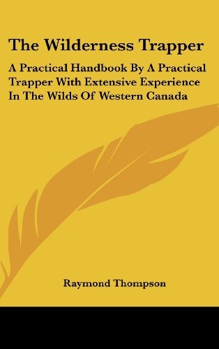 The Wilderness Trapper A Practical Handbook By A Practical Trapper With Extensive Experience In The Wilds Of Western Canada