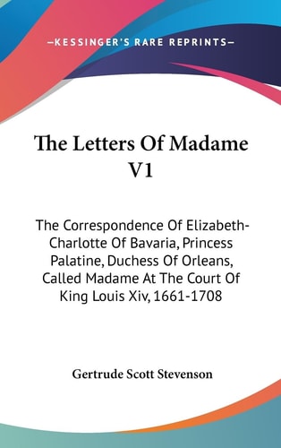 The Letters Of Madame V1 The Correspondence Of Elizabeth-Charlotte Of Bavaria, Princess Palatine, Duchess Of Orleans, Called Madame At The Court Of King Louis Xiv, 1661-1708