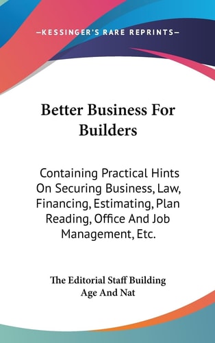 Better Business For Builders Containing Practical Hints On Securing Business, Law, Financing, Estimating, Plan Reading, Office And Job Management, Etc.