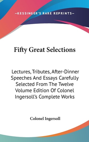 Fifty Great Selections Lectures, Tributes, After-Dinner Speeches And Essays Carefully Selected From The Twelve Volume Edition Of Colonel Ingersoll's Complete Works