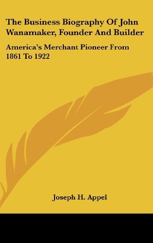 The Business Biography Of John Wanamaker, Founder And Builder America's Merchant Pioneer From 1861 To 1922