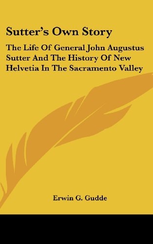 Sutter's Own Story The Life Of General John Augustus Sutter And The History Of New Helvetia In The Sacramento Valley