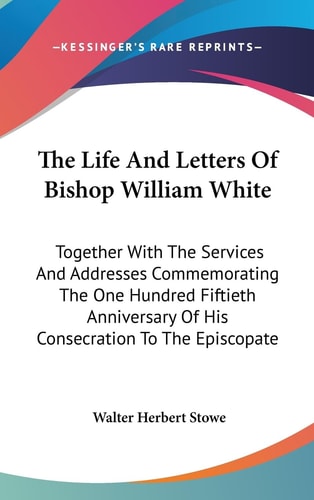The Life And Letters Of Bishop William White Together With The Services And Addresses Commemorating The One Hundred Fiftieth Anniversary Of His Consecration To The Episcopate