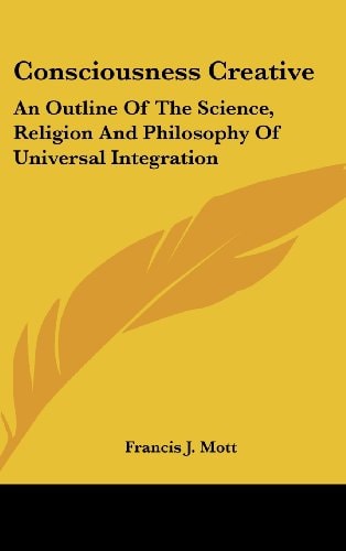 Consciousness Creative An Outline Of The Science, Religion And Philosophy Of Universal Integration