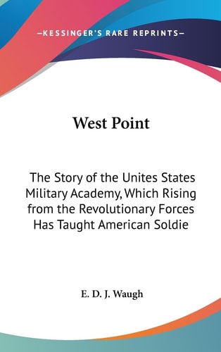 West Point The Story of the Unites States Military Academy, Which Rising from the Revolutionary Forces Has Taught American Soldiers the Art of Victor