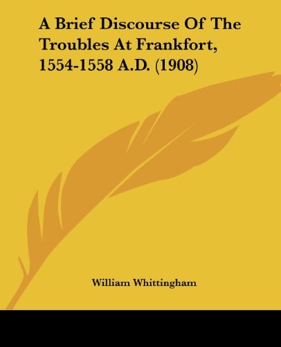 A Brief Discourse Of The Troubles At Frankfort, 1554-1558 A.D. (1908)