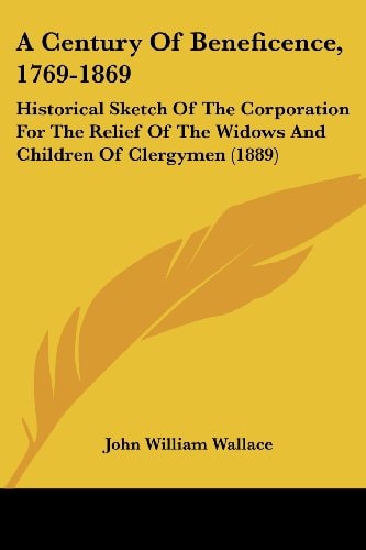 A Century Of Beneficence, 1769-1869 Historical Sketch Of The Corporation For The Relief Of The Widows And Children Of Clergymen (1889)