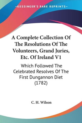 A Complete Collection of the Resolutions of the Volunteers, Grand Juries, Etc of Ireland V1 Which Followed the Celebrated Resolves of the First Dung