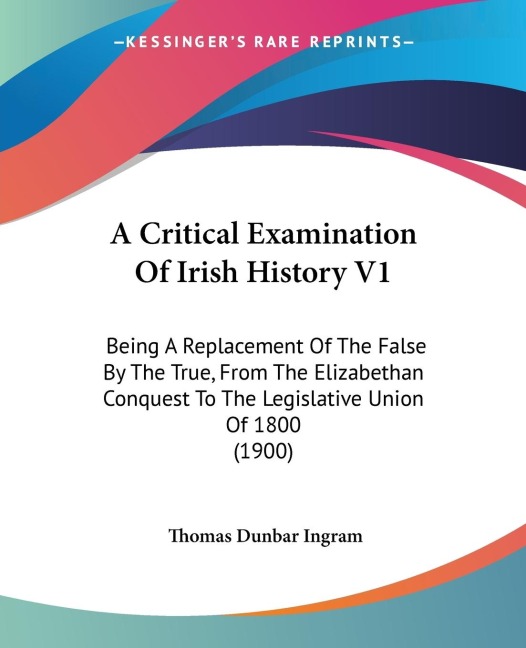 A Critical Examination Of Irish History V1: Being A Replacement Of The False By The True, From The Elizabethan Conquest To The Legislative Union Of 1800 (1900)