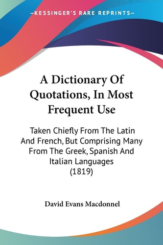 A Dictionary of Quotations, in Most Frequent Use Taken Chiefly from the Latin and French, But Comprising Many from the Greek, Spanish and Italian Lan