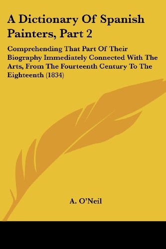 A Dictionary of Spanish Painters Comprehending that part of their biography immediately connected with the arts, from the Fourteenth Century to the Eighteenth