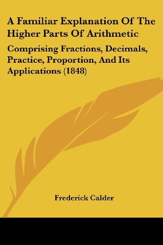 A Familiar Explanation of the Higher Parts of Arithmetic Comprising Fractions, Decimals, Practice, Proportion, and Its Applications (1848)