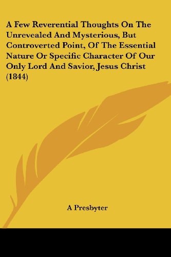 An A Few Reverential Thoughts on the Unrevealed and Mysterious, But Controverted Point, of the Essential Nature Or Specific Character of Our Only Lord