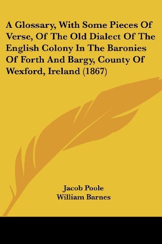 A Glossary, with Some Pieces of Verse, of the Old Dialect of the English Colony in the Baronies of Forth and Bargy, County of Wexford, Ireland