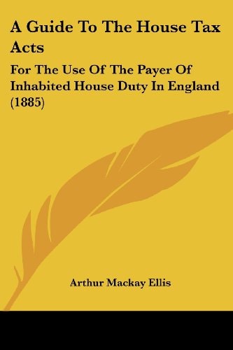 A Guide To The House Tax Acts For The Use Of The Payer Of Inhabited House Duty In England (1885)