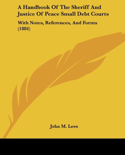 A Handbook Of The Sheriff And Justice Of Peace Small Debt Courts With Notes, References, And Forms (1884)