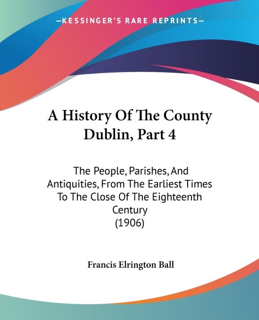 A History Of The County Dublin, Part 4: The People, Parishes, And Antiquities, From The Earliest Times To The Close Of The Eighteenth Century (1906)