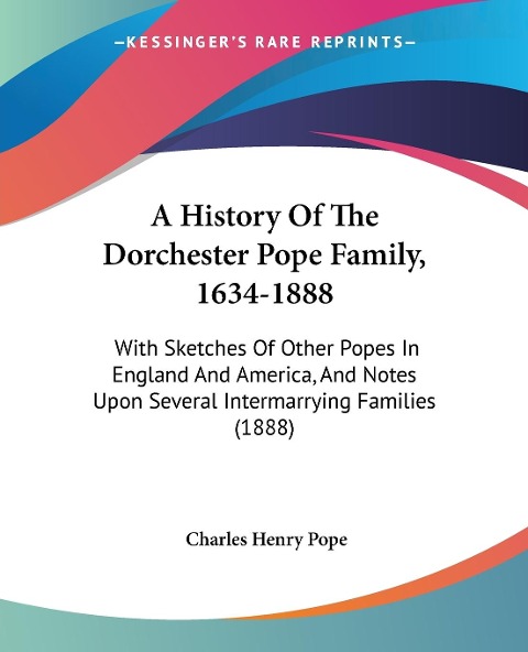 A History Of The Dorchester Pope Family, 1634-1888: With Sketches Of Other Popes In England And America, And Notes Upon Several Intermarrying Families (1888)