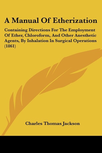 A Manual of Etherization Containing Directions for the Employment of Ether, Chloroform, and Other Anesthetic Agents, by Inhalation in Surgical Operat
