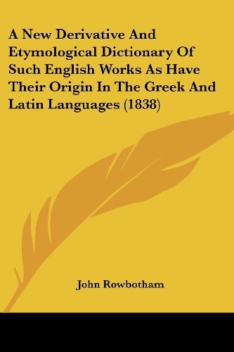 A New Derivative and Etymological Dictionary of Such English Works As Have Their Origin in the Greek and Latin Languages